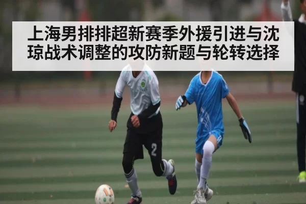 上海男排排超新赛季外援引进与沈琼战术调整的攻防新题与轮转选择